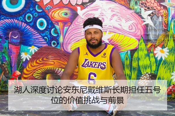 湖人深度讨论安东尼戴维斯长期担任五号位的价值挑战与前景