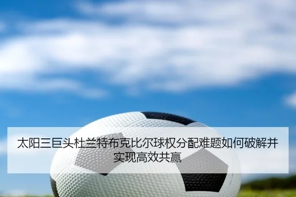太阳三巨头杜兰特布克比尔球权分配难题如何破解并实现高效共赢